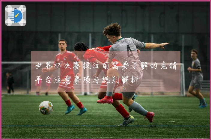 世界杯决赛投注前需要了解的竞猜平台注意事项与规则解析